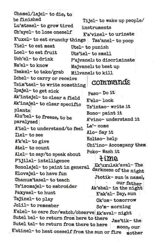 Chamel/lajel- to die, to  e finished Tijel- to wake up people/ Lwmtsael- to grow tired  jpotruments  On’ayel-tolose oneself  pogvinel- to urinate Kuxel- to eat crunchy things Tsa’anel- to poop  Tiel- to eat meat. Utel~ to punish  Loel- to eat fruit Utsiel- to smell  Uch’el- to drink P’ajvanel: to discriminate Na‘el- to know Majvanel: to beat up  Tsakel- to take/grab  Milvanel: to kill  Ichel~ to carry or receive | e, Toimtael- to write something COMMBNAE  Ipajel- to get sick  Paso- Do it Al’intajel- to clear a fleld 1o o0k Ak’inajel~ to clear Specific o tao- write it plants Bono- paint it Mubel- to freeze, to be Nvino- understand it paralyzed | La’- come Kiel- tounderstand/to feel 10 OFF, Tlel- to see Koltao- help Niel- to give Chi’ino- Accompany them Atel- to count Poko- Wash it  Alel- to say/to speak about % s ime  P’ijilal- intelligence .  Bonolajel- to paint in general gl uxulak’aval-The  Elovajel- to have fun  st i o Jtotik- sun (a name),  - our father Tsisomajel- to embroider A’abal- in the night Paxyael- to hunt K’ak’al~ Day, sun Tajinel- to play Ok’om~ tomorrow Joli1- to remember So’m- morning  Kelel- to care for/watch/observe| Ak’aval- night Sutel bal- to return from here to there ;. Sutel tall- to return from there tohere | poon our  Katinel- to heat oneself from the sun or fire mother  ’tik- the 